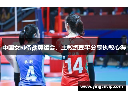 中国女排备战奥运会，主教练郎平分享执教心得